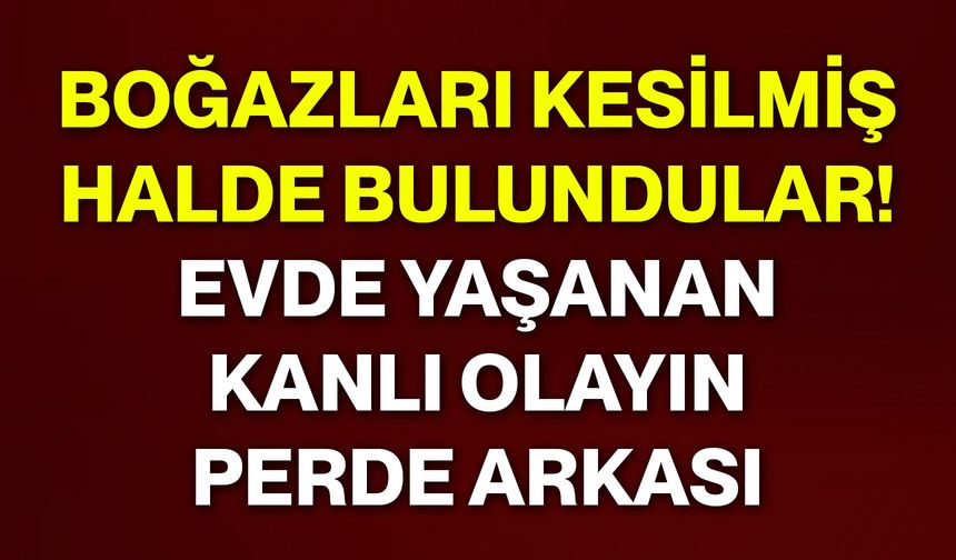 Boğazları kesilmiş halde bulundular! Evde yaşanan kanlı olayın perde arkası