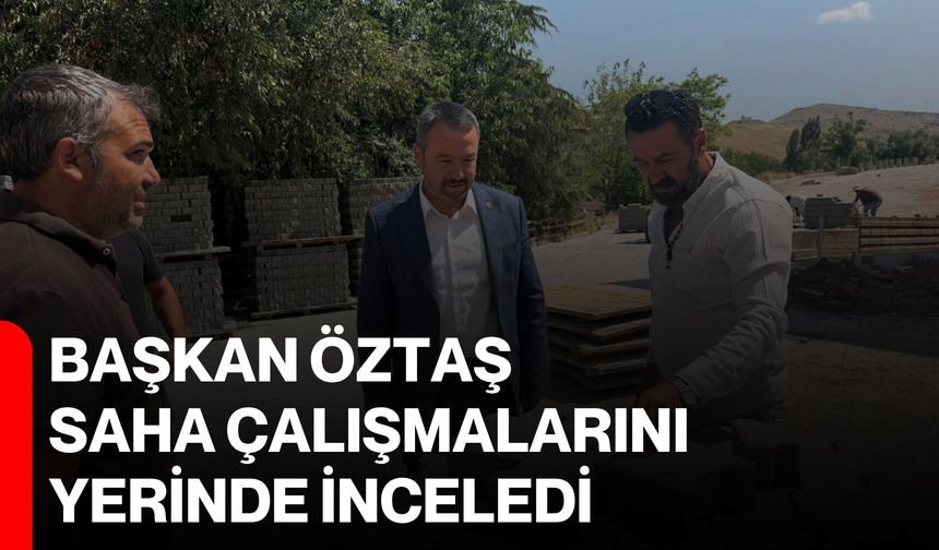 Başkan Öztaş, saha çalışmalarını yerinde inceledi