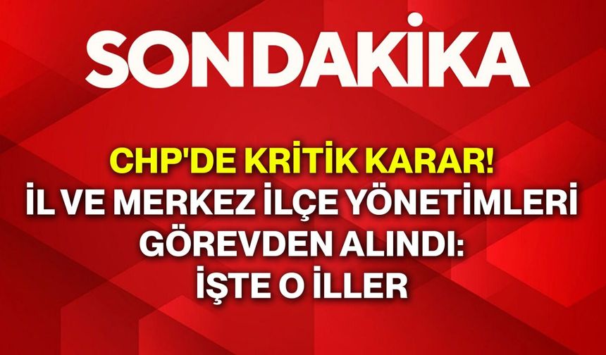 CHP'de Kritik Karar! İl ve Merkez İlçe Yönetimleri Görevden Alındı: İşte O İller