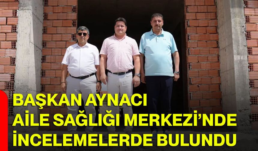 Başkan Aynacı Aile Sağlığı Merkezi’nde incelemelerde bulundu