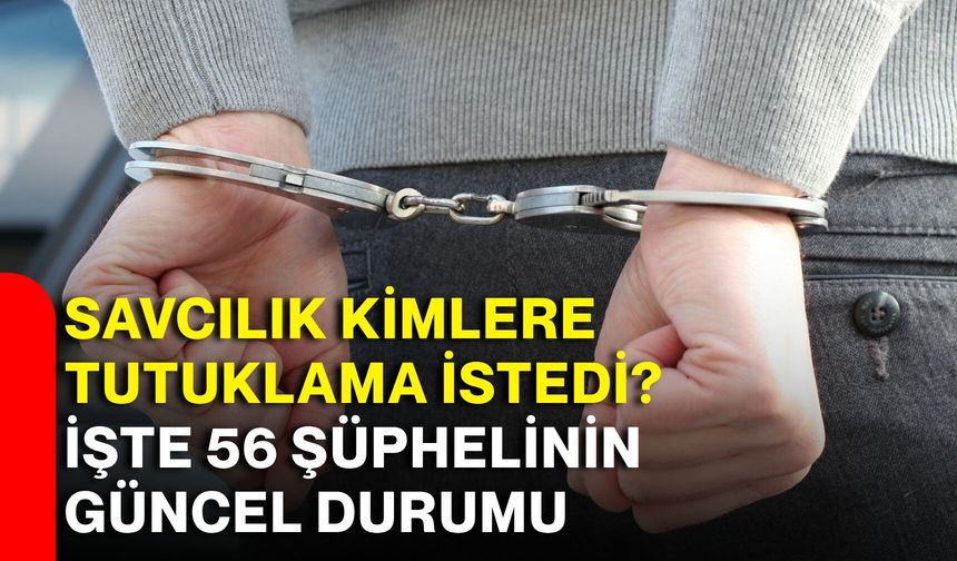Savcılık kimlere tutuklama istedi? İşte 56 şüphelinin güncel durumu