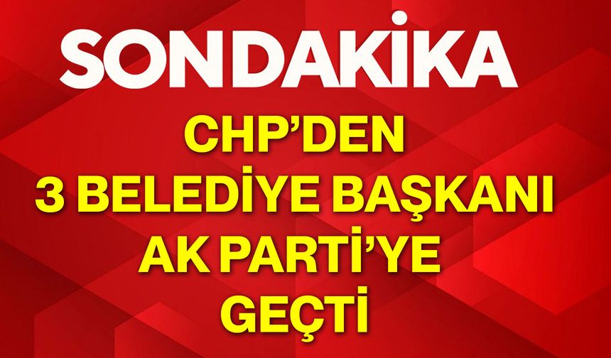 CHP’den 3 Belediye Başkanı AK Parti’ye geçti