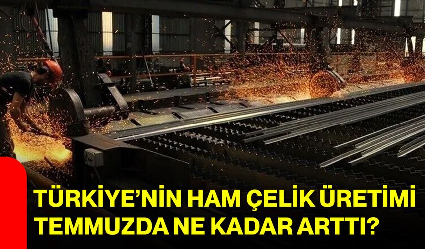 Türkiye’nin ham çelik üretimi temmuzda ne kadar arttı?
