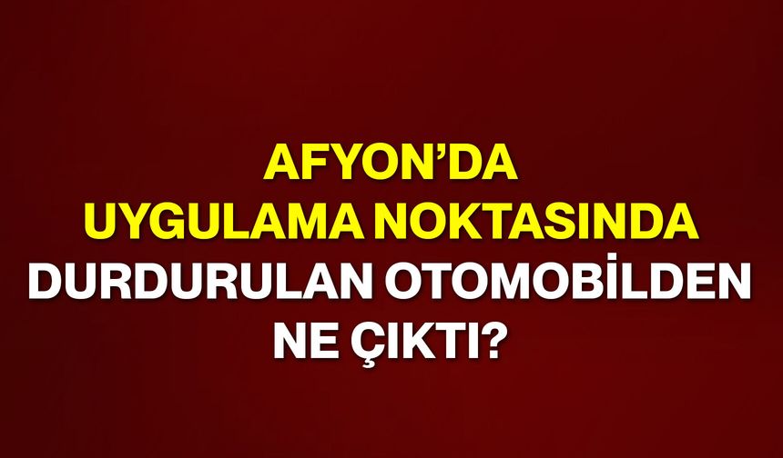 Afyon’da uygulama noktasında durdurulan otomobilden ne çıktı?
