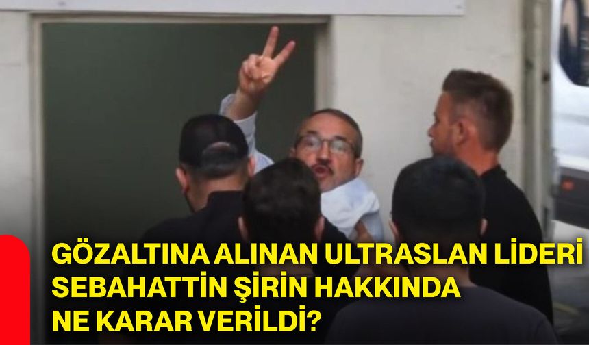Gözaltına alınan ultraslan lideri Sebahattin Şirin hakkında ne karar verildi?