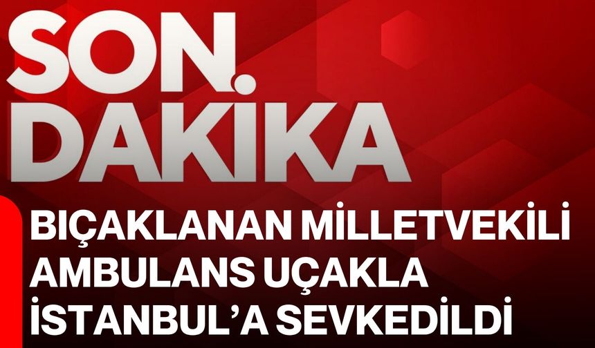 Bıçaklanan Milletvekili ambulans uçakla İstanbul’a sevkedildi