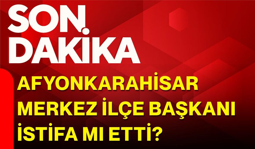 Afyonkarahisar Merkez İlçe Başkanı istifa mı etti?