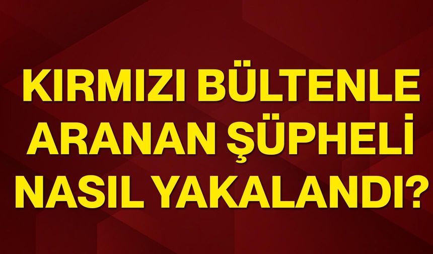 Kırmızı bültenle aranan şüpheli nasıl yakalandı?