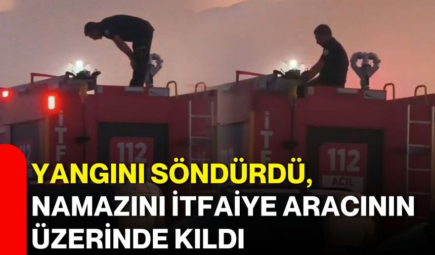 Yangını söndürdü, namazını itfaiye aracının üzerinde kıldı