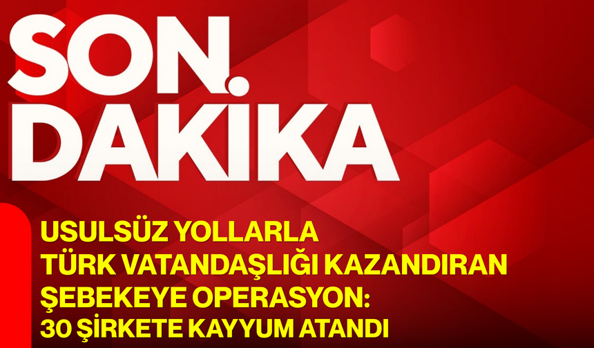 Usulsüz yollarla Türk vatandaşlığı kazandıran şebekeye operasyon: 30 şirkete kayyum atandı