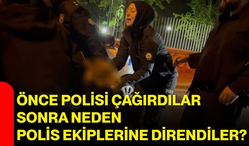 Önce polisi çağırdılar, sonra neden polis ekiplerine direndiler?
