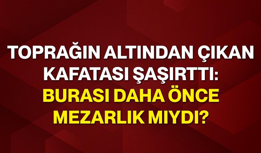 Toprağın altından çıkan kafatası şaşırttı: Burası daha önce mezarlık mıydı?