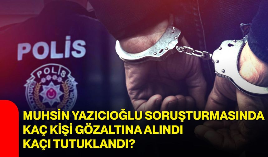 Muhsin Yazıcıoğlu soruşturmasında kaç kişi gözaltına alındı, kaçı tutuklandı?