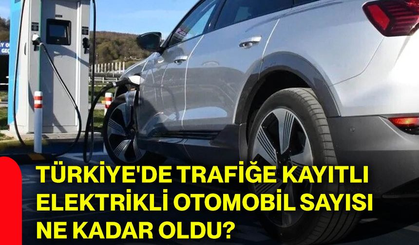 Türkiye'de trafiğe kayıtlı elektrikli otomobil sayısı ne kadar oldu?