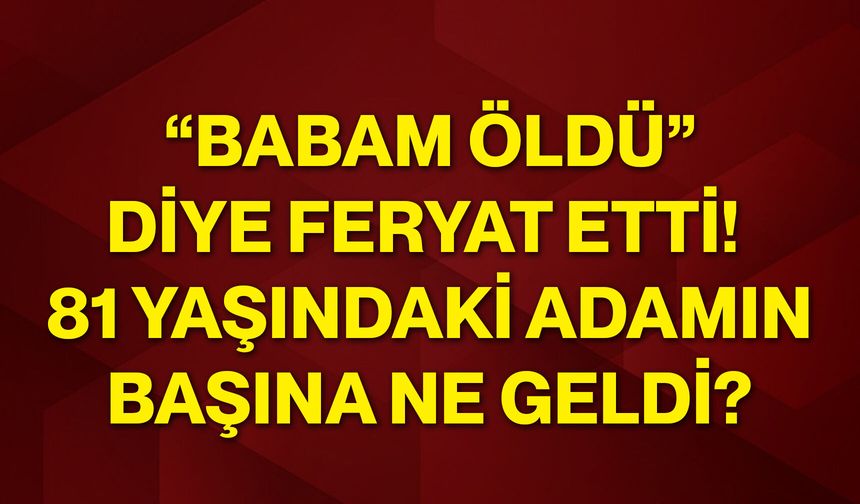 “Babam öldü” diye feryat etti! 81 yaşındaki adamın başına ne geldi?