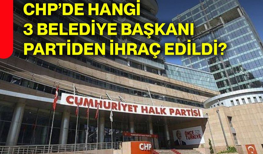 CHP’de hangi 3 belediye başkanı partiden ihraç edildi?