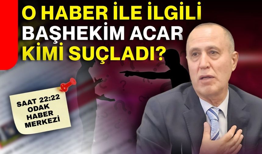 O haber ile ilgili Başhekim Acar kimi suçladı?