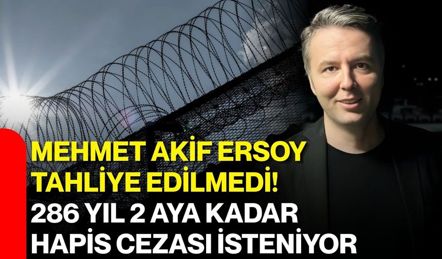 Mehmet Akif Ersoy tahliye edilmedi! 286 yıl 2 aya kadar hapis cezası isteniyor