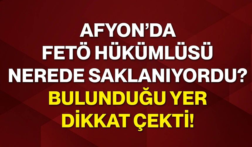 Afyon’da FETÖ hükümlüsü nerede saklanıyordu? Bulunduğu Yer dikkat çekti!