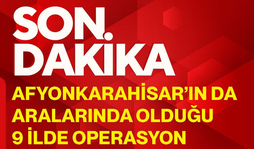 Afyonkarahisar’ın da aralarında olduğu 9 ilde operasyon