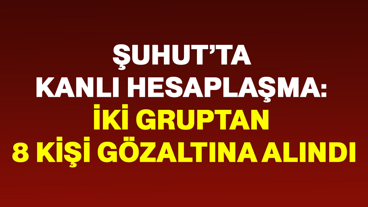 Şuhut’ta kanlı hesaplaşma: İki gruptan 8 kişi gözaltına alındı