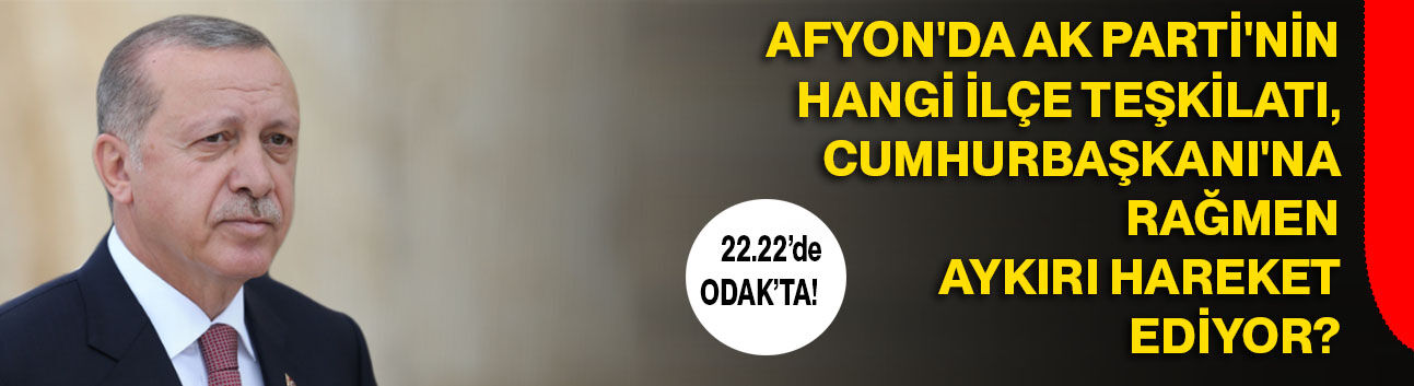 Afyon'da AK Parti'nin hangi ilçe teşkilatı, Cumhurbaşkanı'na rağmen aykırı hareket ediyor?