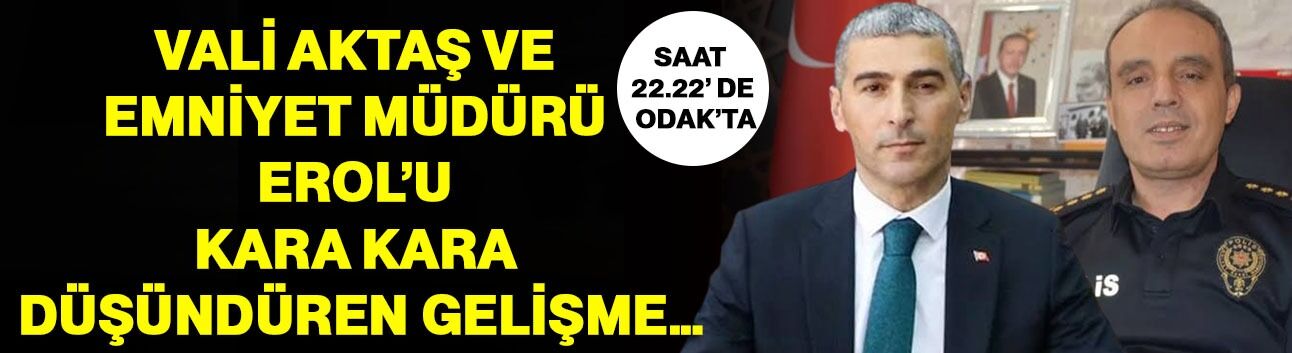 Vali Aktaş ve Emniyet Müdürü Erol’u kara kara düşündüren gelişme…