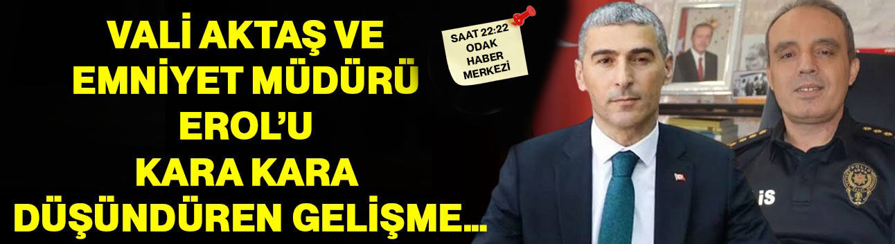 Vali Aktaş ve Emniyet Müdürü Erol’u kara kara düşündüren gelişme…