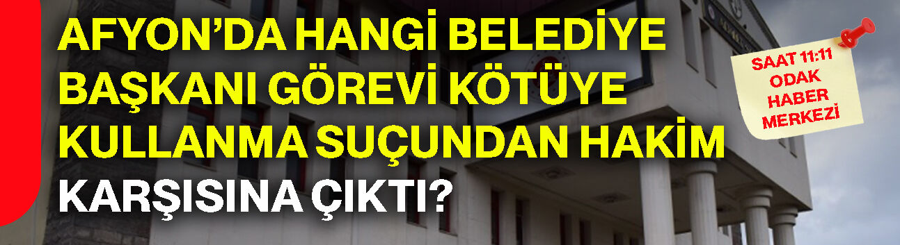 Afyon’da hangi belediye başkanı görevi kötüye kullanma suçundan hakim karşısına çıktı?