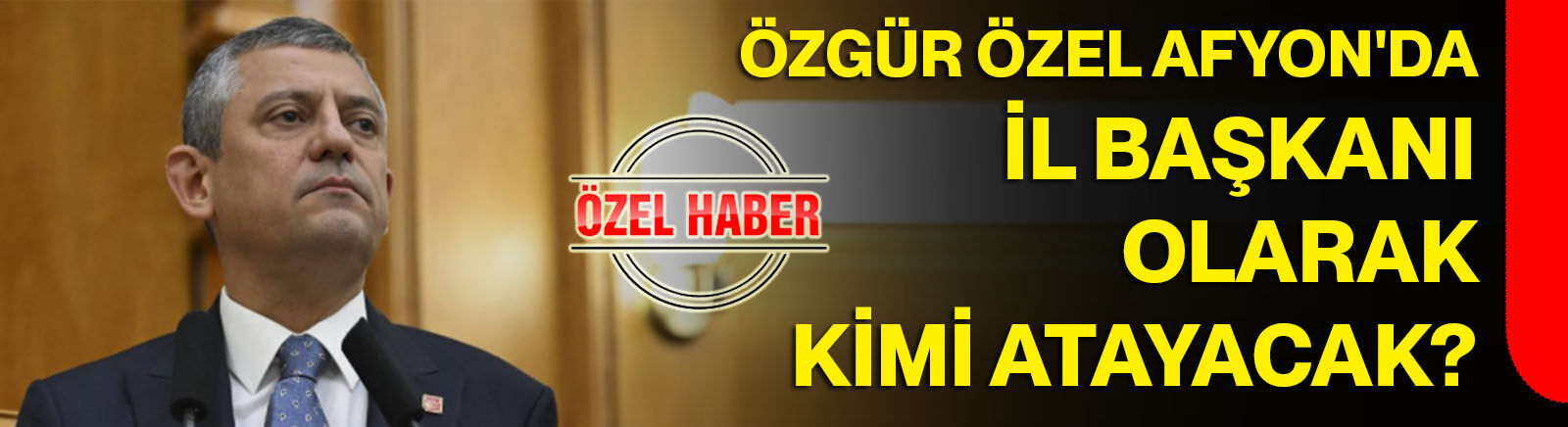 Özgür Özel Afyon'da İl Başkanı olarak kimi atayacak?