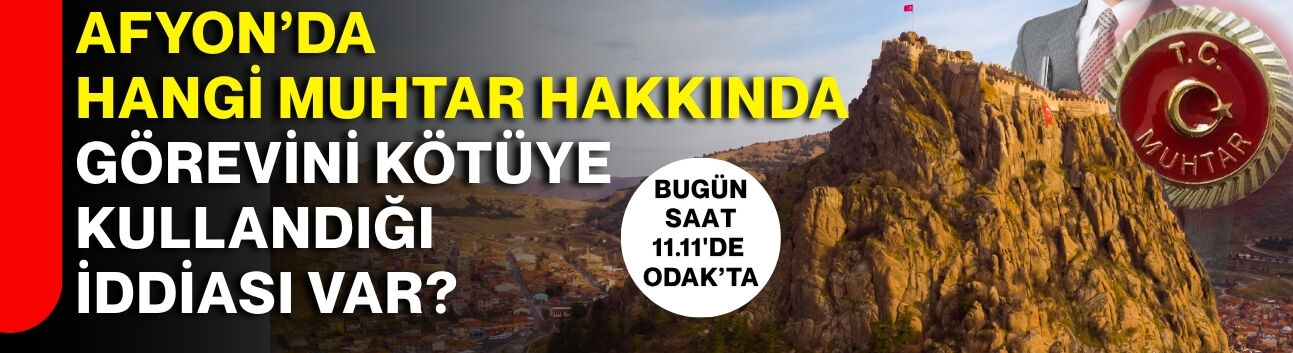 AFYON’DA HANGİ MUHTAR HAKKINDA GÖREVİNİ KÖTÜYE KULLANDIĞI İDDİASI VAR?