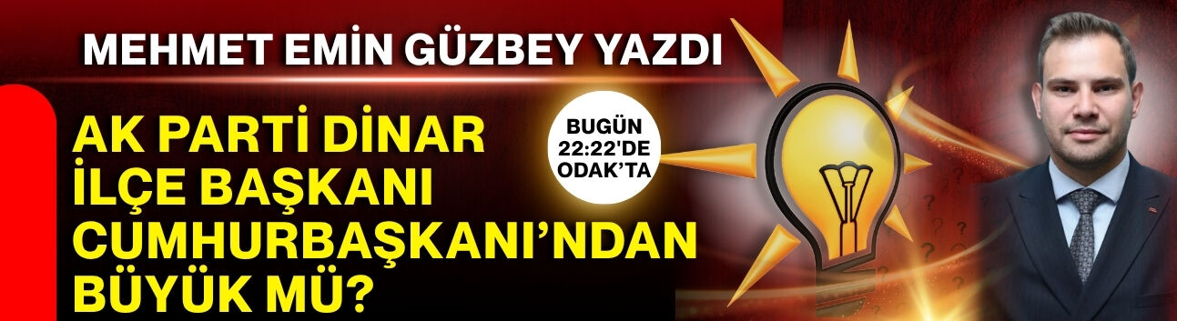 Mehmet Emin Güzbey yazdı: AK Parti Dinar İlçe Başkanı Cumhurbaşkanı’ndan büyük mü?