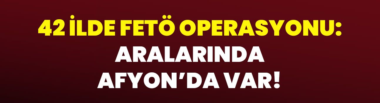 42 ilde FETÖ operasyonu: Aralarında Afyon’da Var!