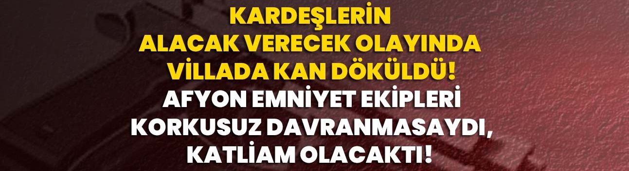 Kardeşlerin alacak verecek olayında villada kan döküldü! Afyon Emniyet ekipleri korkusuz davranmasaydı, katliam olacaktı