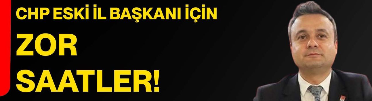 CHP eski il başkanı için zor saatler!