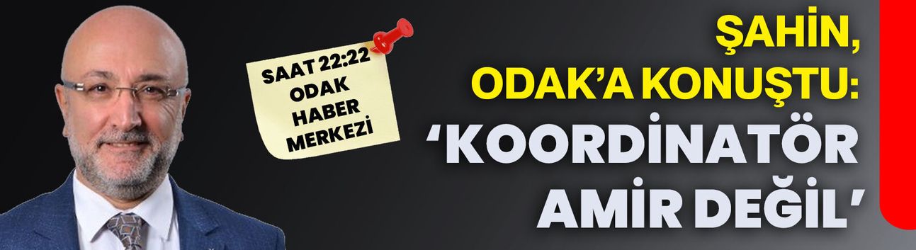 Şahin, ODAK’a konuştu: ‘KOORDİNATÖR AMİR DEĞİL’