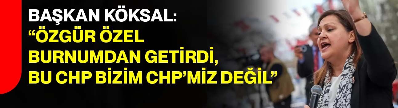 Başkan Köksal: “Özgür Özel burnumdan getirdi, Bu CHP bizim CHP’miz değil”
