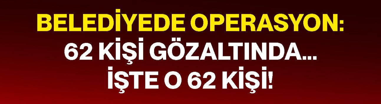 Belediyede operasyon: 62 kişi gözaltında… İşte o 62 kişi!