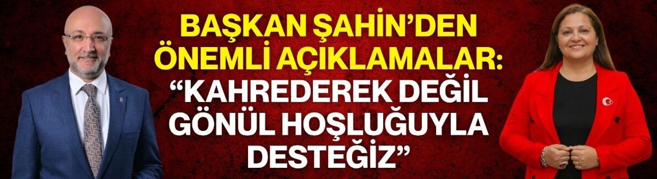 Başkan Şahin’den önemli açıklamalar: “Kahrederek değil , gönül hoşluğuyla desteğiz”